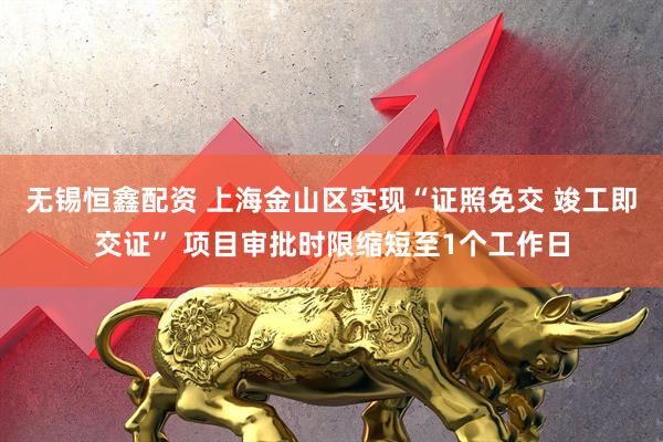 无锡恒鑫配资 上海金山区实现“证照免交 竣工即交证” 项目审批时限缩短至1个工作日