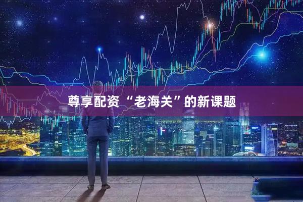尊享配资 “老海关”的新课题