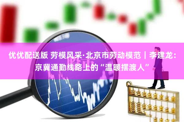优优配送版 劳模风采·北京市劳动模范｜李建龙：京冀通勤线路上的“温暖摆渡人”