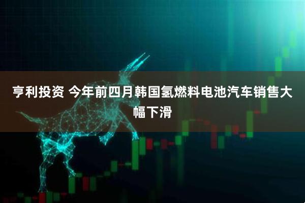 亨利投资 今年前四月韩国氢燃料电池汽车销售大幅下滑