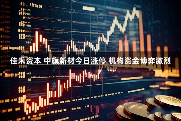 佳禾资本 中旗新材今日涨停 机构资金博弈激烈