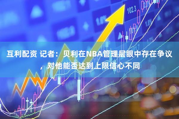 互利配资 记者：贝利在NBA管理层眼中存在争议，对他能否达到上限信心不同