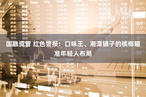 国融资管 红色警报：口味王、湘潭铺子的槟榔瞄准年轻人布局