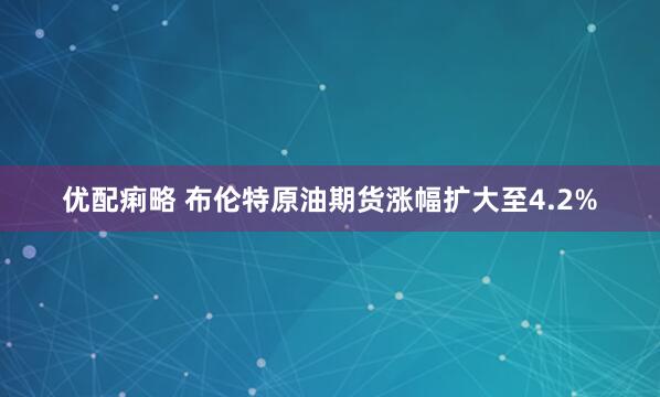 优配痢略 布伦特原油期货涨幅扩大至4.2%