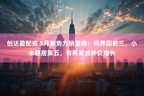 创达盈配资 5月新势力销量榜：问界回前三，小米稳居第五，有两家意外负增长