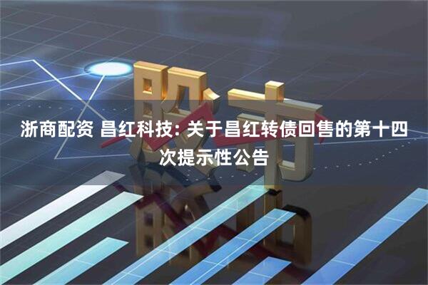 浙商配资 昌红科技: 关于昌红转债回售的第十四次提示性公告