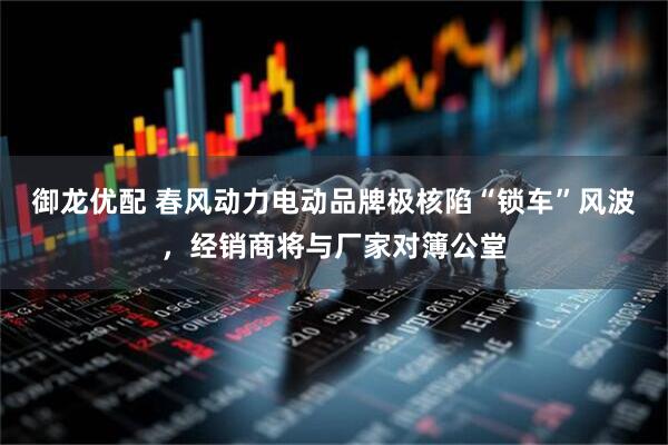 御龙优配 春风动力电动品牌极核陷“锁车”风波，经销商将与厂家对簿公堂