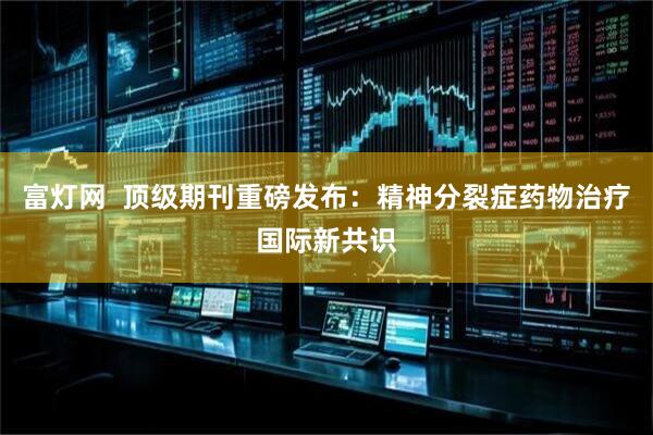 富灯网  顶级期刊重磅发布：精神分裂症药物治疗国际新共识