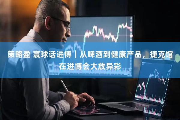 策略盈 寰球话进博｜从啤酒到健康产品，捷克馆在进博会大放异彩
