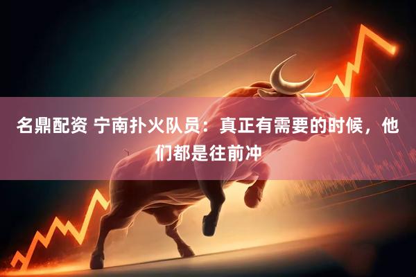 名鼎配资 宁南扑火队员：真正有需要的时候，他们都是往前冲