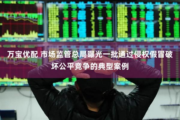 万宝优配 市场监管总局曝光一批通过侵权假冒破坏公平竞争的典型案例