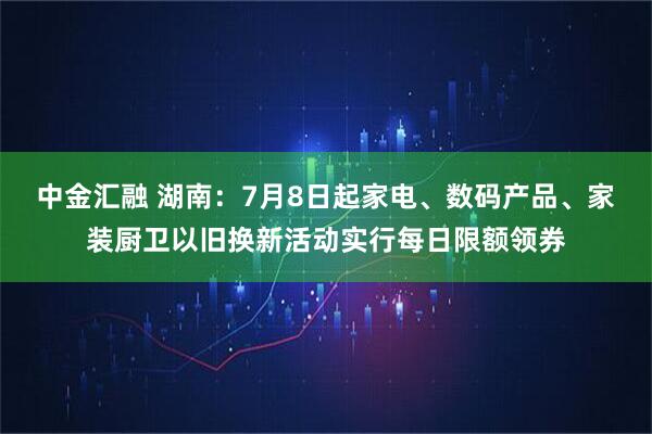 中金汇融 湖南：7月8日起家电、数码产品、家装厨卫以旧换新活动实行每日限额领券