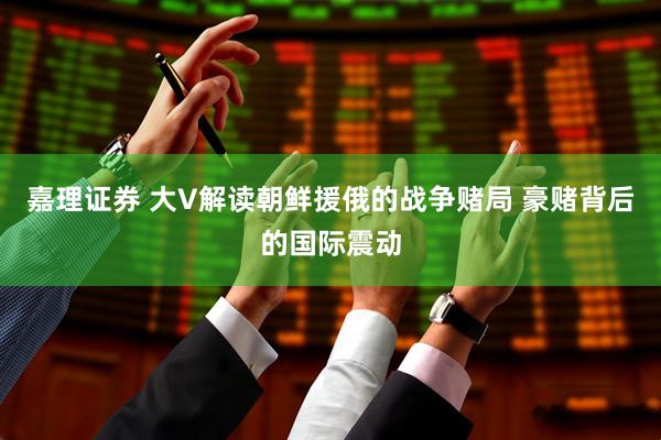嘉理证券 大V解读朝鲜援俄的战争赌局 豪赌背后的国际震动