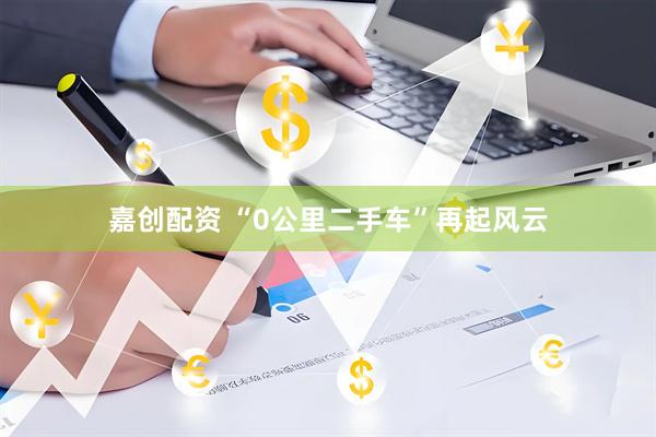 嘉创配资 “0公里二手车”再起风云