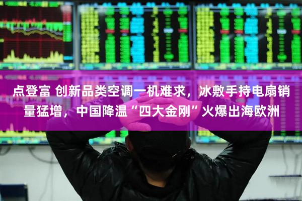 点登富 创新品类空调一机难求，冰敷手持电扇销量猛增，中国降温“四大金刚”火爆出海欧洲