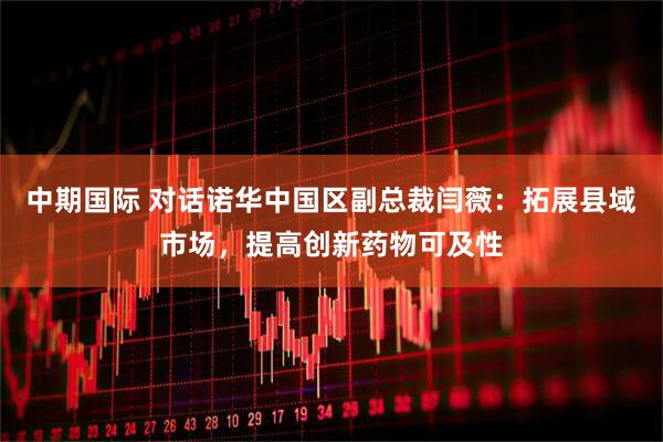 中期国际 对话诺华中国区副总裁闫薇：拓展县域市场，提高创新药物可及性