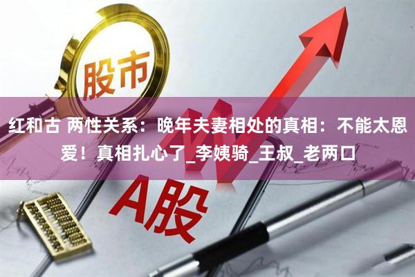 红和古 两性关系：晚年夫妻相处的真相：不能太恩爱！真相扎心了_李姨骑_王叔_老两口