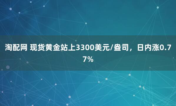 淘配网 现货黄金站上3300美元/盎司，日内涨0.77%