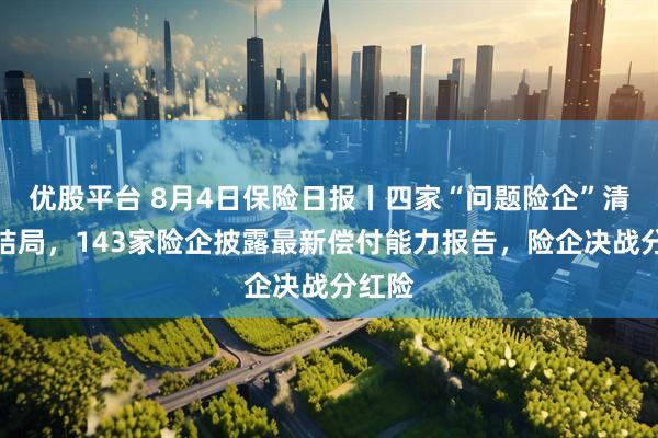 优股平台 8月4日保险日报丨四家“问题险企”清算大结局，143家险企披露最新偿付能力报告，险企决战分红险