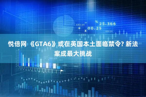 悦倍网 《GTA6》或在英国本土面临禁令? 新法案成最大挑战