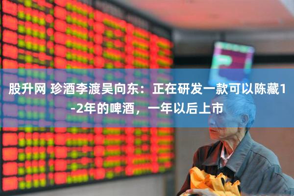 股升网 珍酒李渡吴向东：正在研发一款可以陈藏1-2年的啤酒，一年以后上市