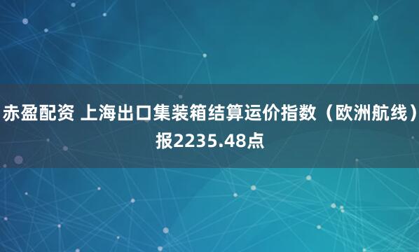 赤盈配资 上海出口集装箱结算运价指数（欧洲航线）报2235.48点
