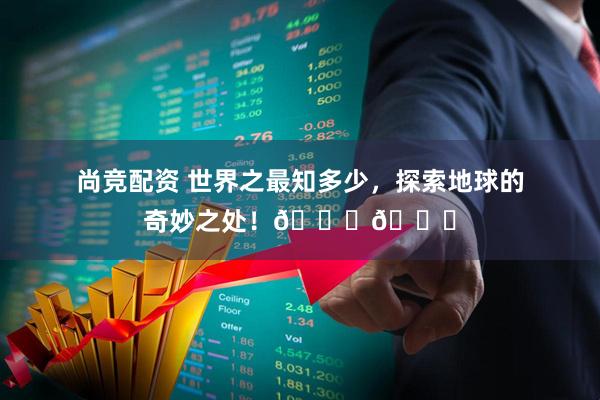尚竞配资 世界之最知多少，探索地球的奇妙之处！🌍🔍