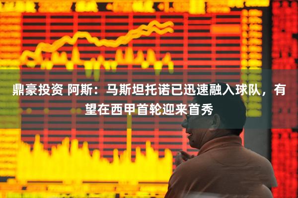 鼎豪投资 阿斯：马斯坦托诺已迅速融入球队，有望在西甲首轮迎来首秀