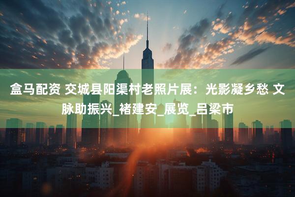 盒马配资 交城县阳渠村老照片展：光影凝乡愁 文脉助振兴_褚建安_展览_吕梁市