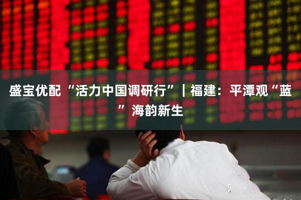 盛宝优配 “活力中国调研行”｜福建：平潭观“蓝” 海韵新生