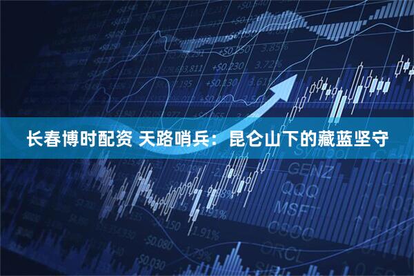 长春博时配资 天路哨兵：昆仑山下的藏蓝坚守