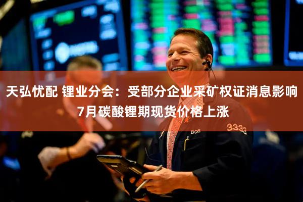 天弘忧配 锂业分会：受部分企业采矿权证消息影响 7月碳酸锂期现货价格上涨