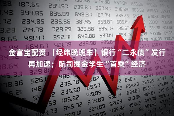 金富宝配资 【经纬晚班车】银行“二永债”发行再加速；航司掘金学生“首乘”经济