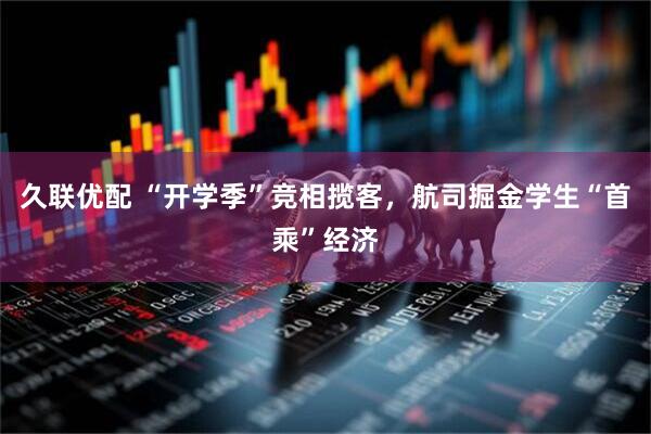 久联优配 “开学季”竞相揽客，航司掘金学生“首乘”经济