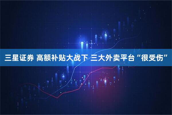 三星证券 高额补贴大战下 三大外卖平台“很受伤”
