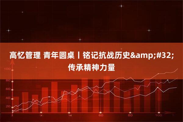 高忆管理 青年圆桌丨铭记抗战历史&#32;传承精神力量
