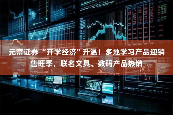 元富证券 “开学经济”升温！多地学习产品迎销售旺季，联名文具、数码产品热销