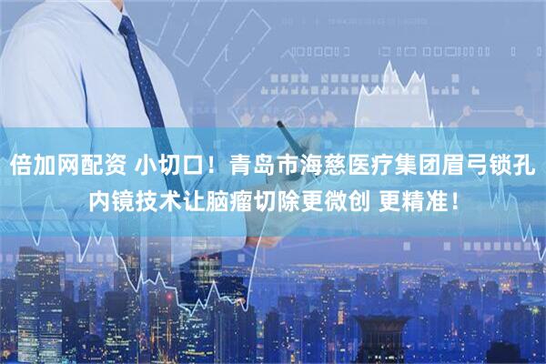 倍加网配资 小切口！青岛市海慈医疗集团眉弓锁孔内镜技术让脑瘤切除更微创 更精准！