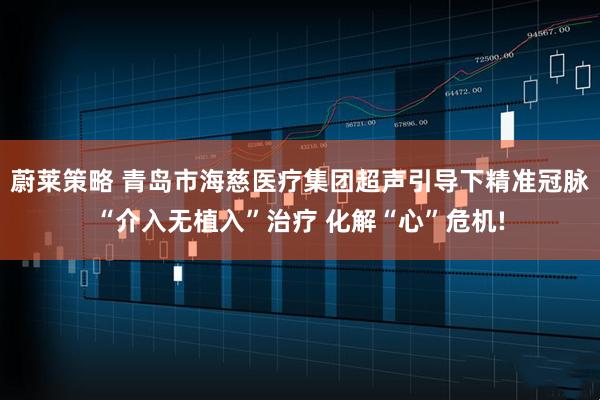 蔚莱策略 青岛市海慈医疗集团超声引导下精准冠脉“介入无植入”治疗 化解“心”危机!