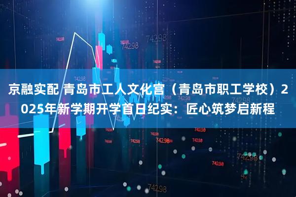 京融实配 青岛市工人文化宫（青岛市职工学校）2025年新学期开学首日纪实：匠心筑梦启新程