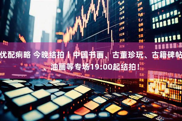 优配痢略 今晚结拍丨中国书画、古董珍玩、古籍碑帖、油画等专场19:00起结拍！