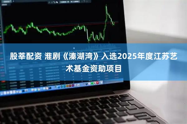 股莘配资 淮剧《溱湖湾》入选2025年度江苏艺术基金资助项目