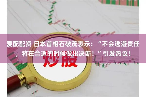 爱配配资 日本首相石破茂表示：“不会逃避责任，将在合适的时候做出决断！”引发热议！