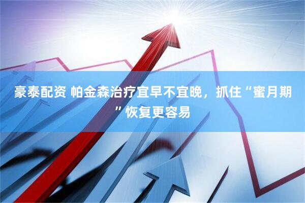 豪泰配资 帕金森治疗宜早不宜晚，抓住“蜜月期”恢复更容易