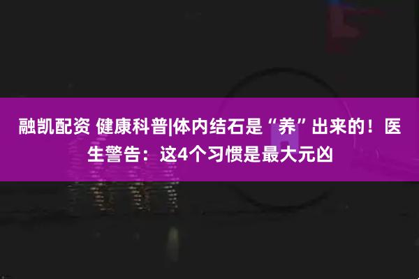 融凯配资 健康科普|体内结石是“养”出来的！医生警告：这4个习惯是最大元凶
