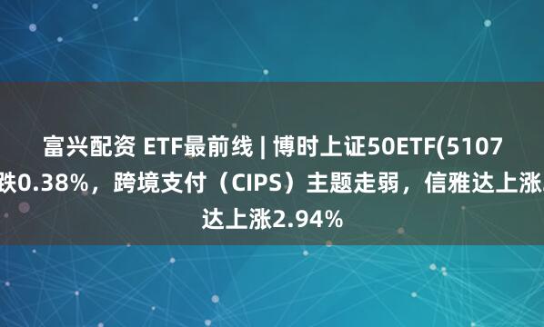 富兴配资 ETF最前线 | 博时上证50ETF(510710)下跌0.38%，跨境支付（CIPS）主题走弱，信雅达上涨2.94%