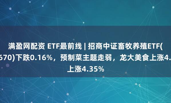 满盈网配资 ETF最前线 | 招商中证畜牧养殖ETF(516670)下跌0.16%，预制菜主题走弱，龙大美食上涨4.35%