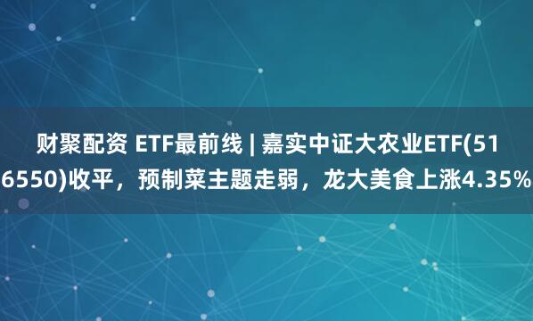 财聚配资 ETF最前线 | 嘉实中证大农业ETF(516550)收平，预制菜主题走弱，龙大美食上涨4.35%