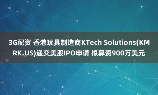 3G配资 香港玩具制造商KTech Solutions(KMRK.US)递交美股IPO申请 拟募资900万美元
