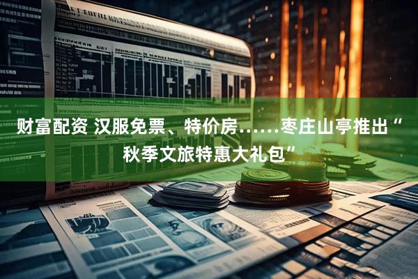 财富配资 汉服免票、特价房……枣庄山亭推出“秋季文旅特惠大礼包”